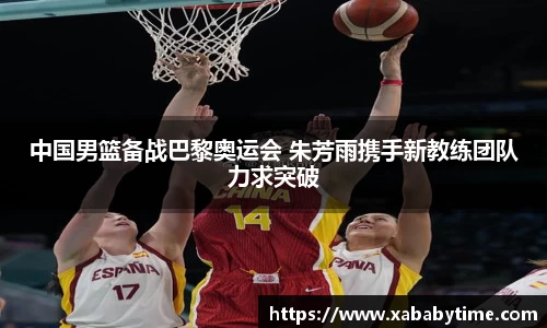 中国男篮备战巴黎奥运会 朱芳雨携手新教练团队力求突破